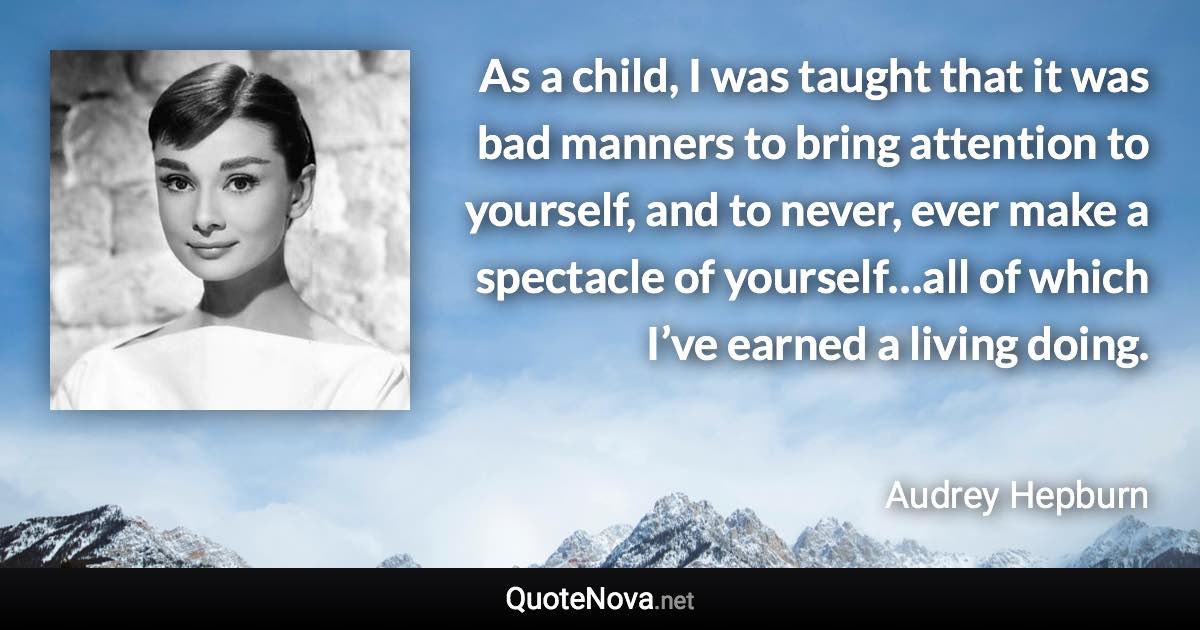 As a child, I was taught that it was bad manners to bring attention to yourself, and to never, ever make a spectacle of yourself…all of which I’ve earned a living doing. - Audrey Hepburn quote