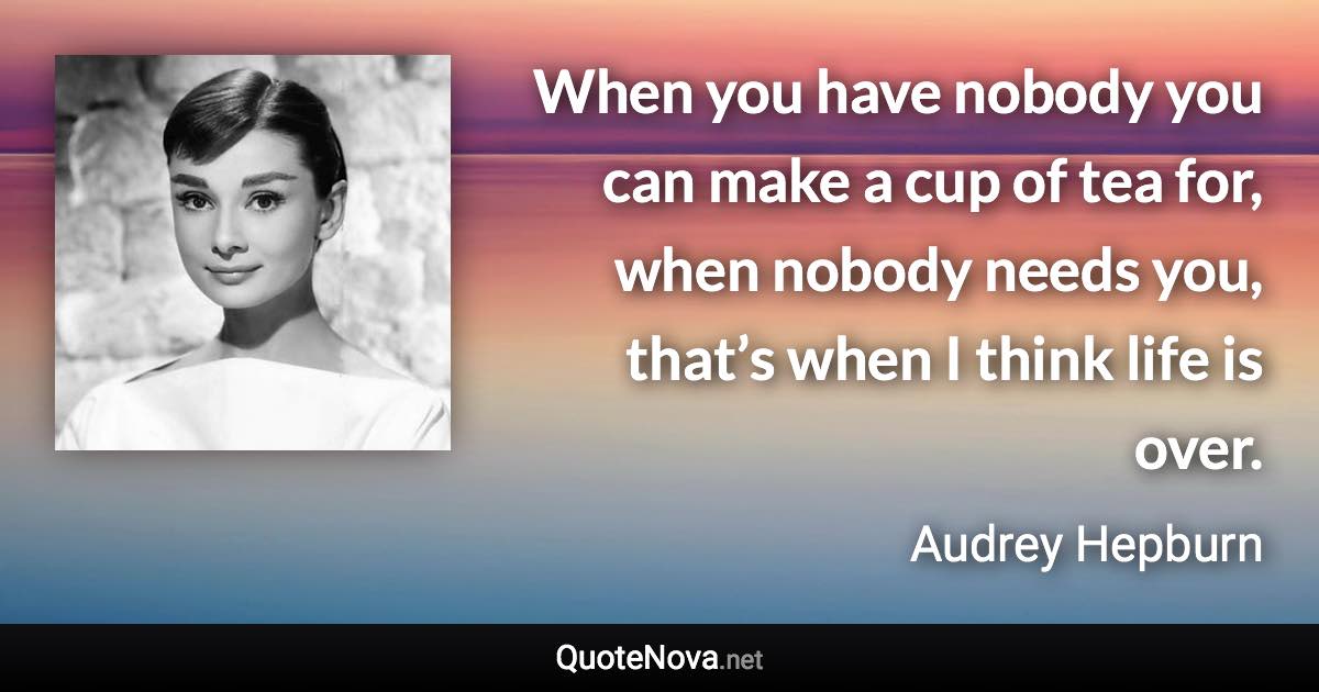 When you have nobody you can make a cup of tea for, when nobody needs you, that’s when I think life is over. - Audrey Hepburn quote