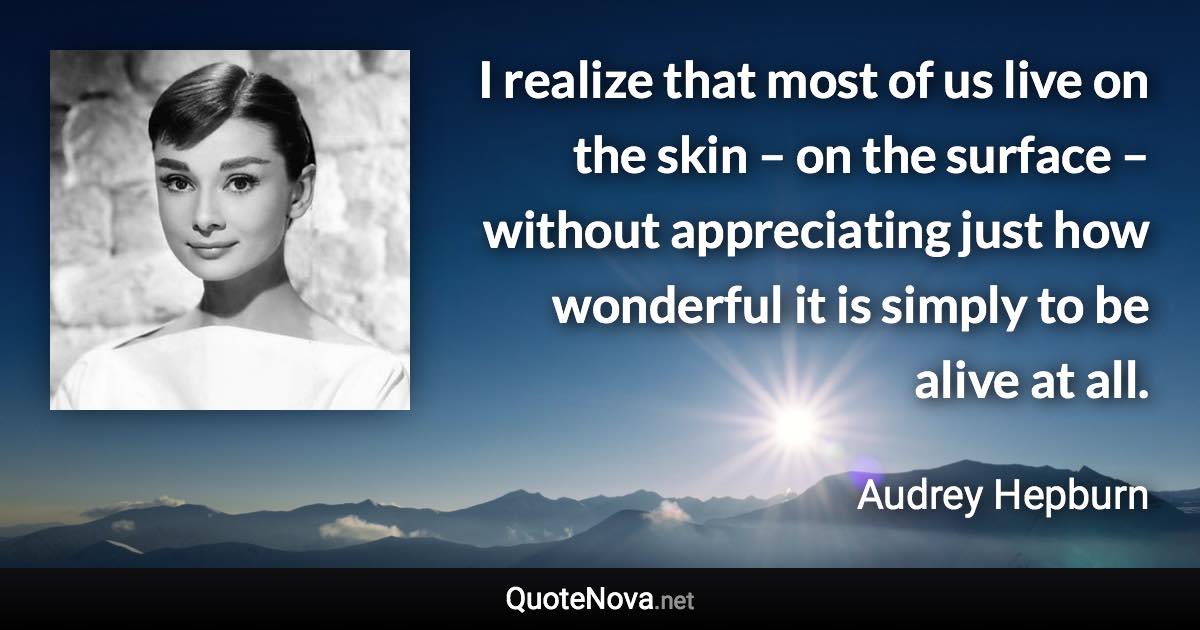 I realize that most of us live on the skin – on the surface – without appreciating just how wonderful it is simply to be alive at all. - Audrey Hepburn quote