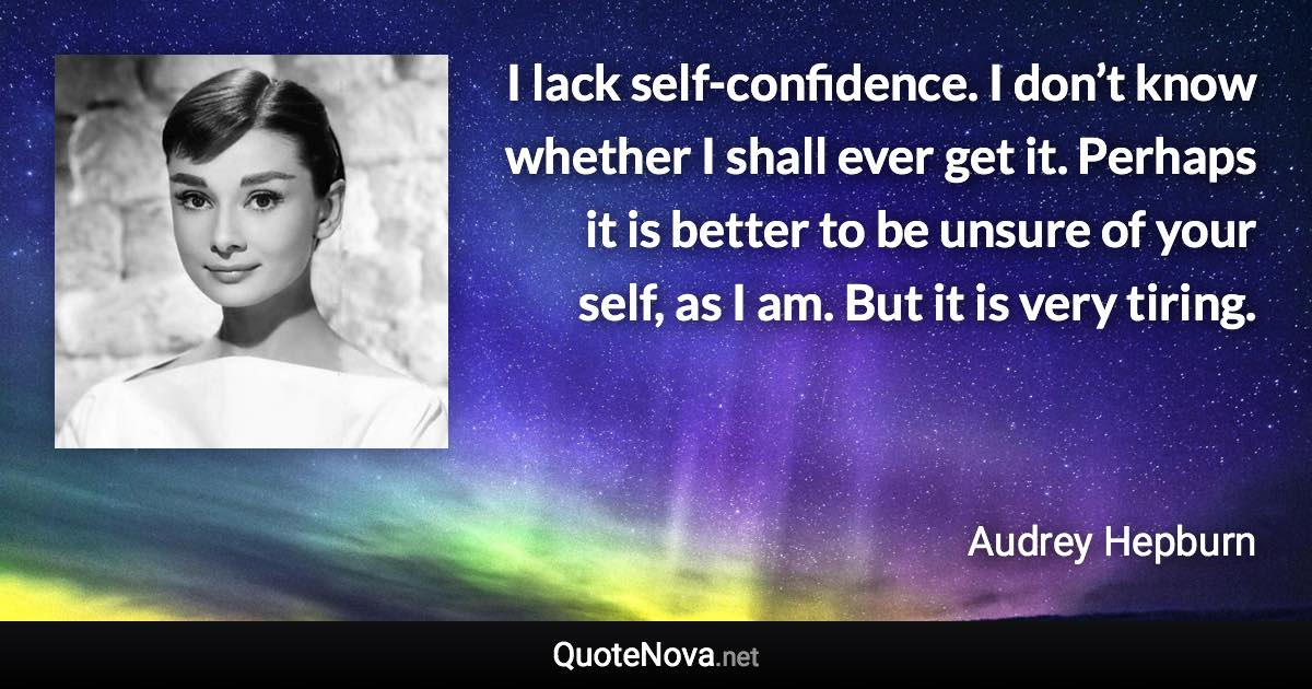 I lack self-confidence. I don’t know whether I shall ever get it. Perhaps it is better to be unsure of your self, as I am. But it is very tiring. - Audrey Hepburn quote
