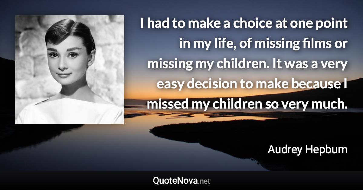 I had to make a choice at one point in my life, of missing films or missing my children. It was a very easy decision to make because I missed my children so very much. - Audrey Hepburn quote