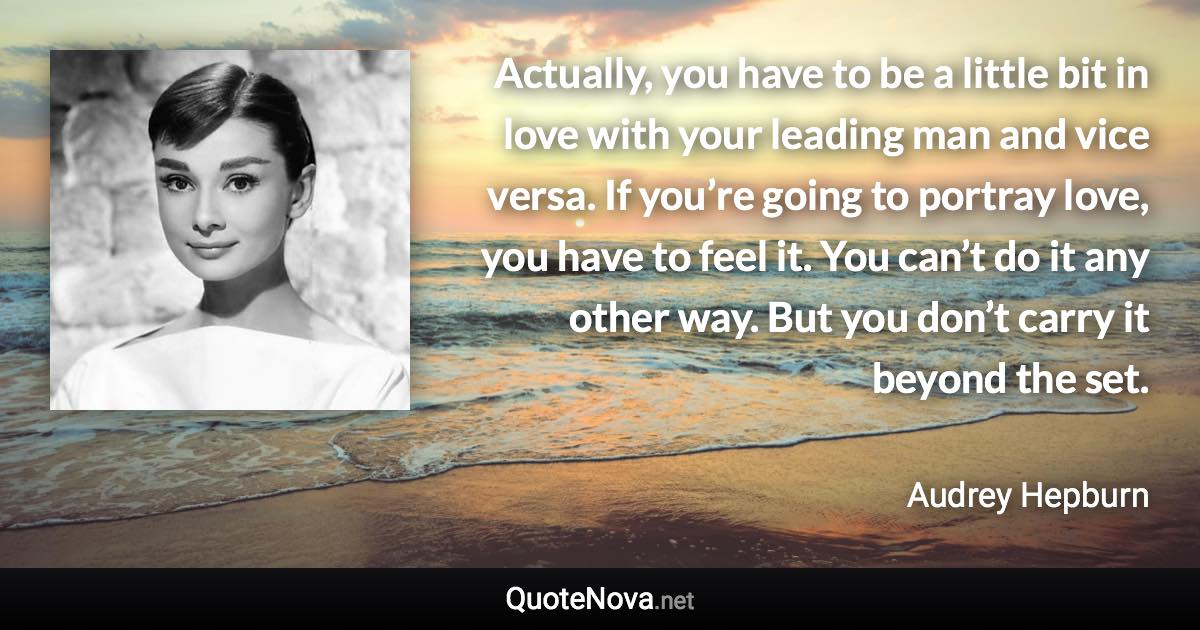 Actually, you have to be a little bit in love with your leading man and vice versa. If you’re going to portray love, you have to feel it. You can’t do it any other way. But you don’t carry it beyond the set. - Audrey Hepburn quote