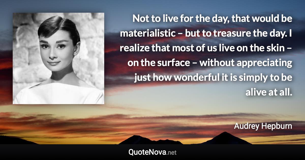 Not to live for the day, that would be materialistic – but to treasure the day. I realize that most of us live on the skin – on the surface – without appreciating just how wonderful it is simply to be alive at all. - Audrey Hepburn quote