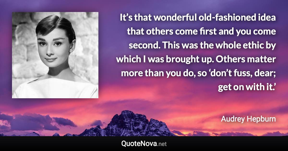 It’s that wonderful old-fashioned idea that others come first and you come second. This was the whole ethic by which I was brought up. Others matter more than you do, so ‘don’t fuss, dear; get on with it.’ - Audrey Hepburn quote