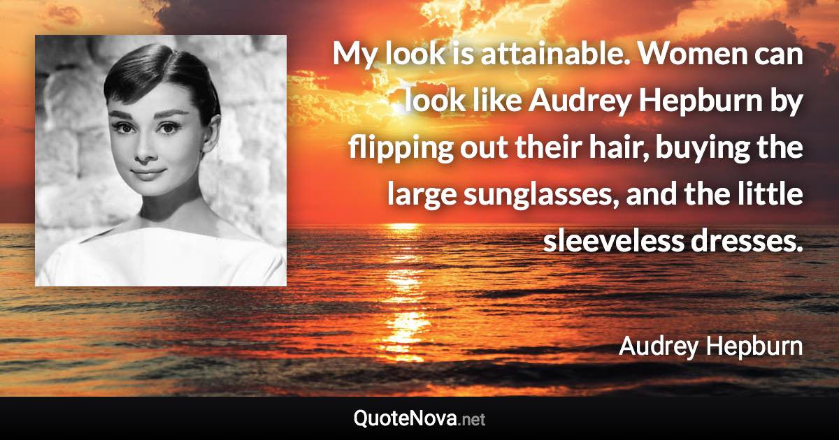 My look is attainable. Women can look like Audrey Hepburn by flipping out their hair, buying the large sunglasses, and the little sleeveless dresses. - Audrey Hepburn quote