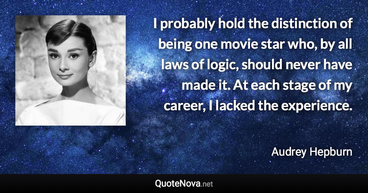 I probably hold the distinction of being one movie star who, by all laws of logic, should never have made it. At each stage of my career, I lacked the experience. - Audrey Hepburn quote