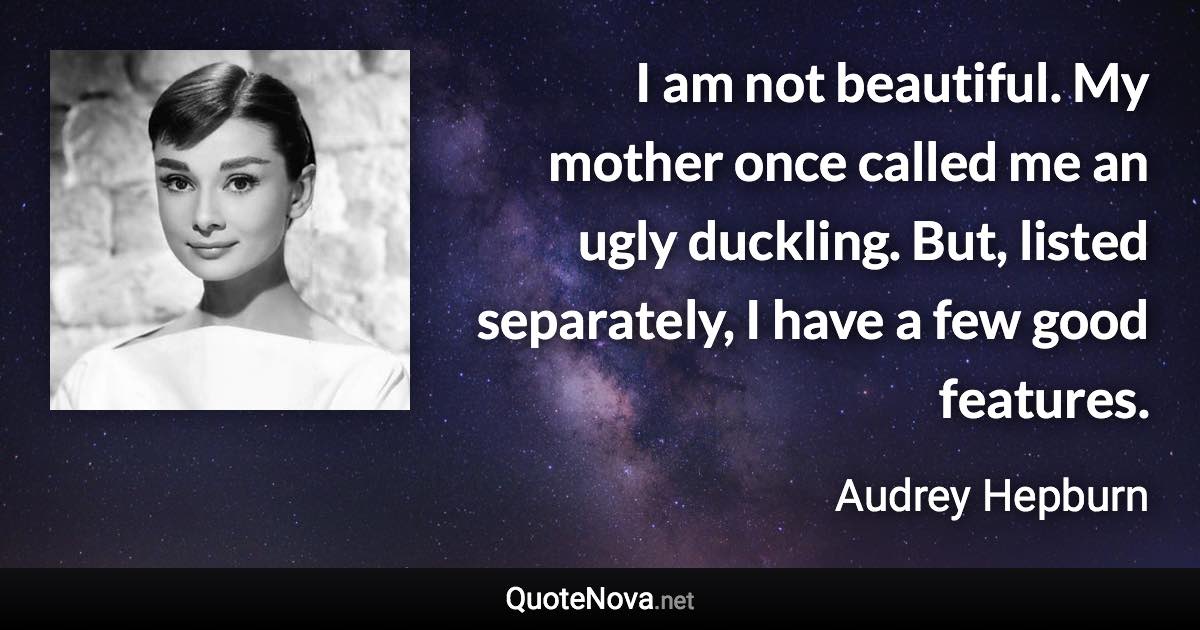 I am not beautiful. My mother once called me an ugly duckling. But, listed separately, I have a few good features. - Audrey Hepburn quote