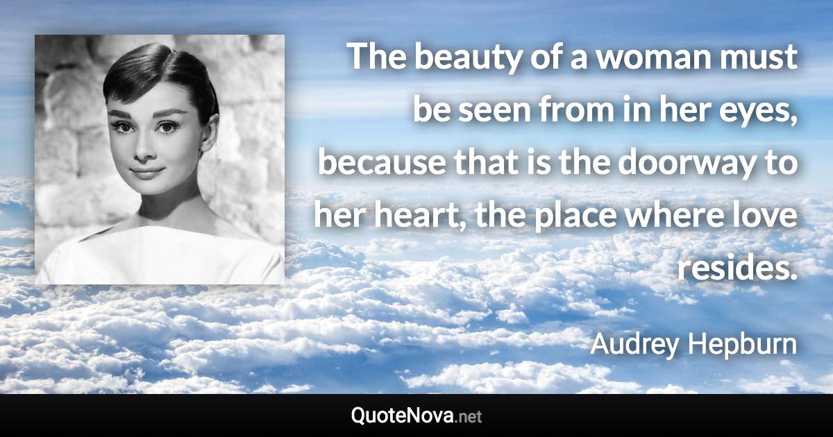 The beauty of a woman must be seen from in her eyes, because that is the doorway to her heart, the place where love resides. - Audrey Hepburn quote
