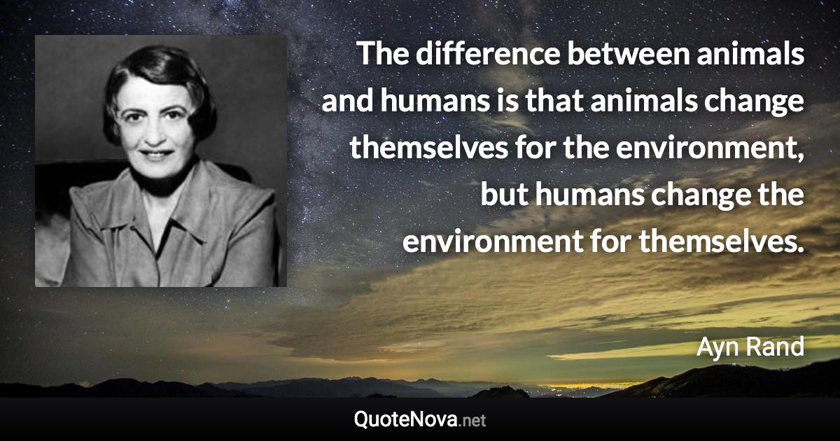 The difference between animals and humans is that animals change themselves for the environment, but humans change the environment for themselves. - Ayn Rand quote