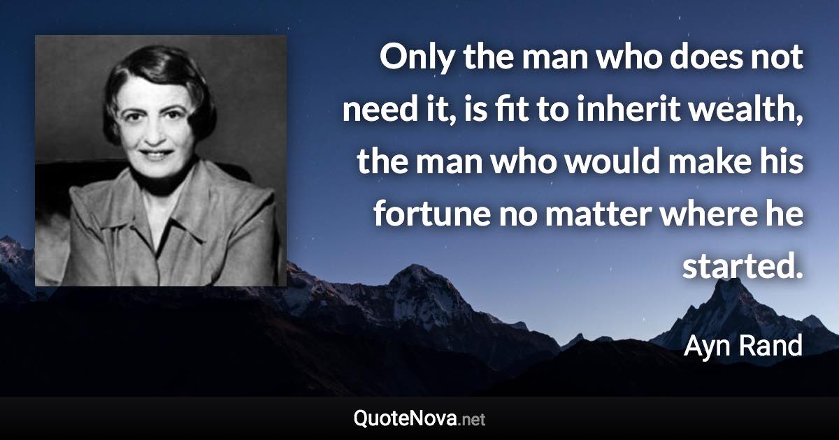 Only the man who does not need it, is fit to inherit wealth, the man who would make his fortune no matter where he started. - Ayn Rand quote