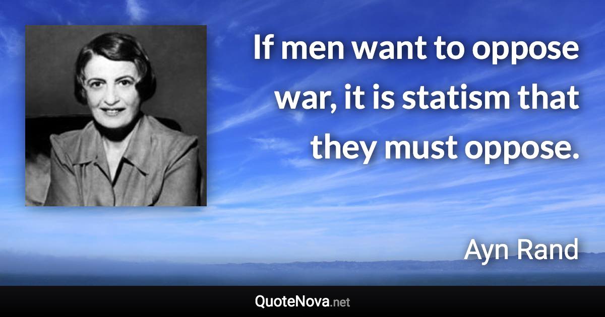 If men want to oppose war, it is statism that they must oppose. - Ayn Rand quote