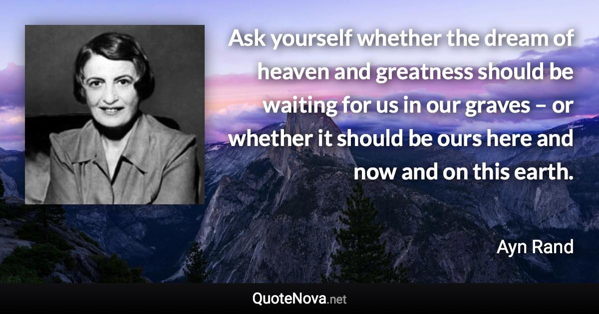 Ask yourself whether the dream of heaven and greatness should be waiting for us in our graves – or whether it should be ours here and now and on this earth. - Ayn Rand quote