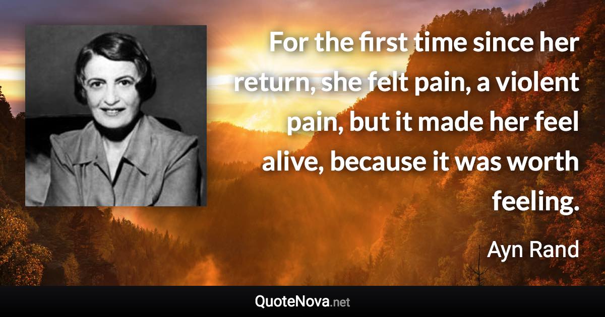 For the first time since her return, she felt pain, a violent pain, but it made her feel alive, because it was worth feeling. - Ayn Rand quote