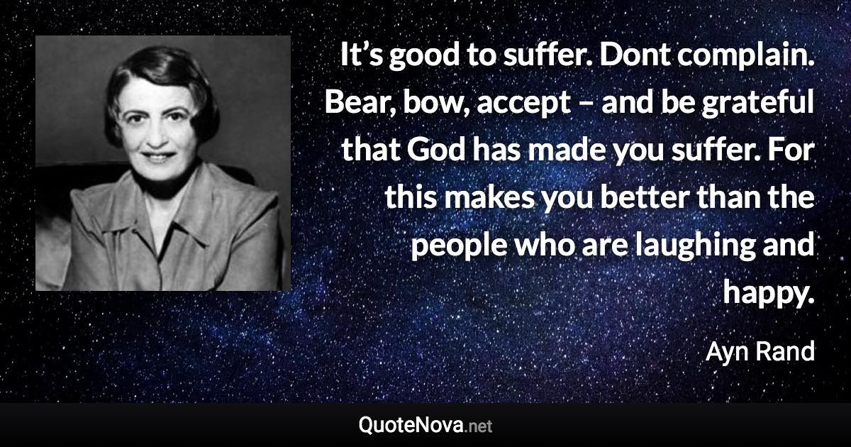 It’s good to suffer. Dont complain. Bear, bow, accept – and be grateful that God has made you suffer. For this makes you better than the people who are laughing and happy. - Ayn Rand quote