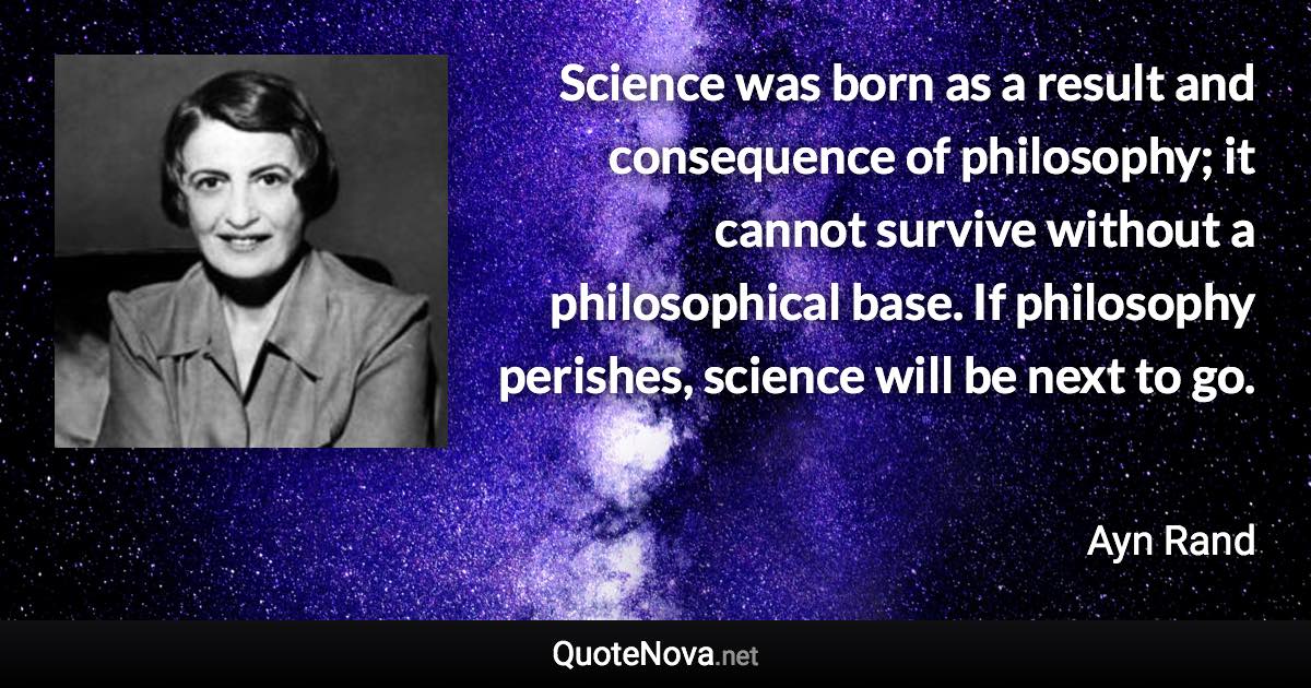 Science was born as a result and consequence of philosophy; it cannot survive without a philosophical base. If philosophy perishes, science will be next to go. - Ayn Rand quote