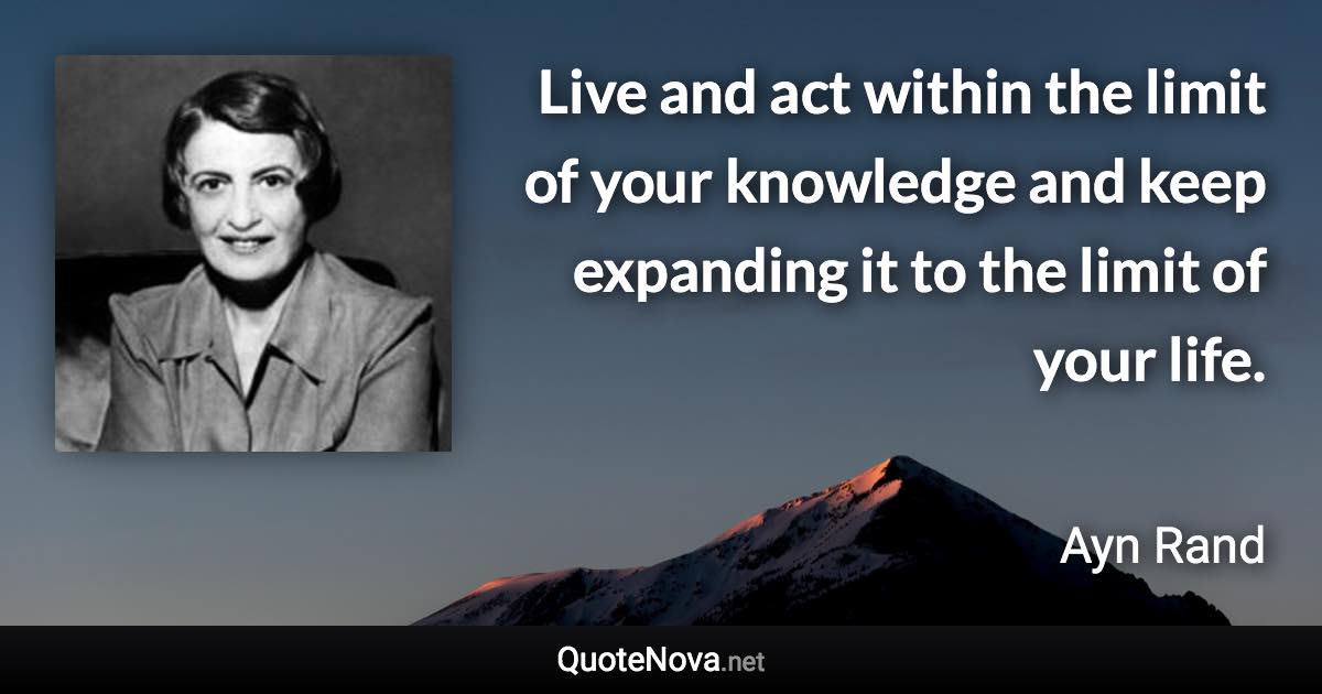 Live and act within the limit of your knowledge and keep expanding it to the limit of your life. - Ayn Rand quote