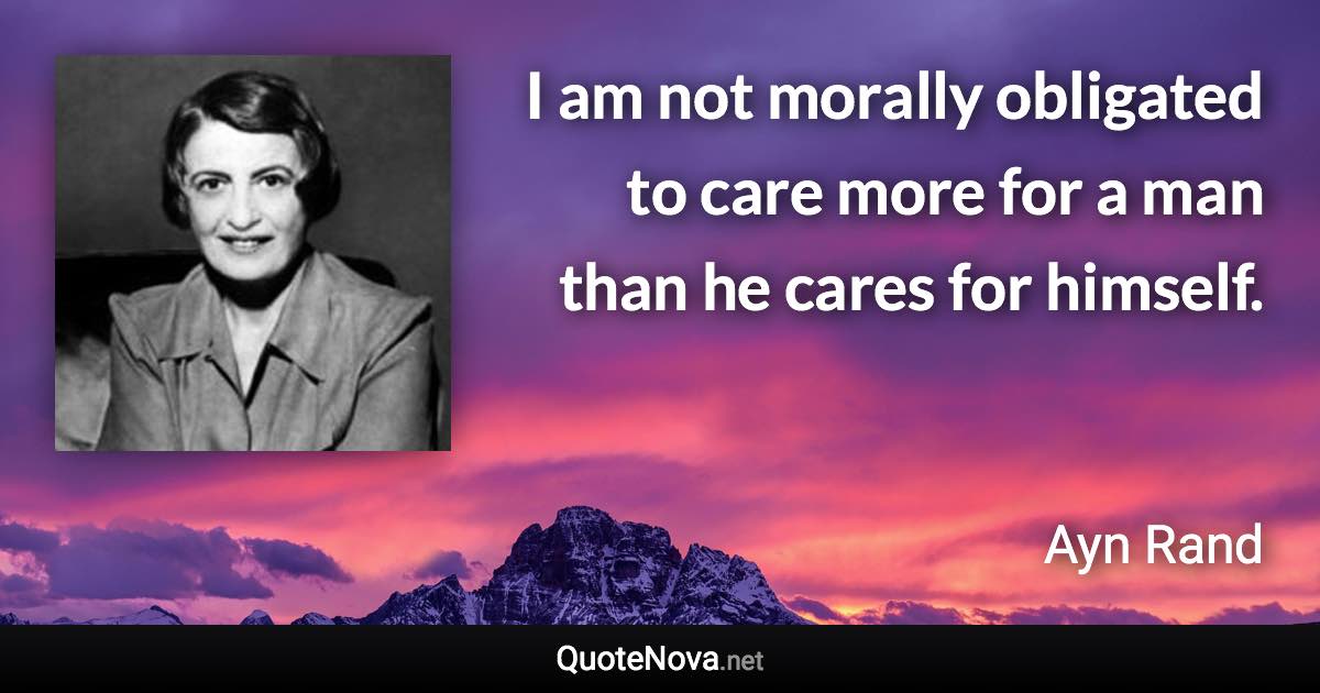 I am not morally obligated to care more for a man than he cares for himself. - Ayn Rand quote