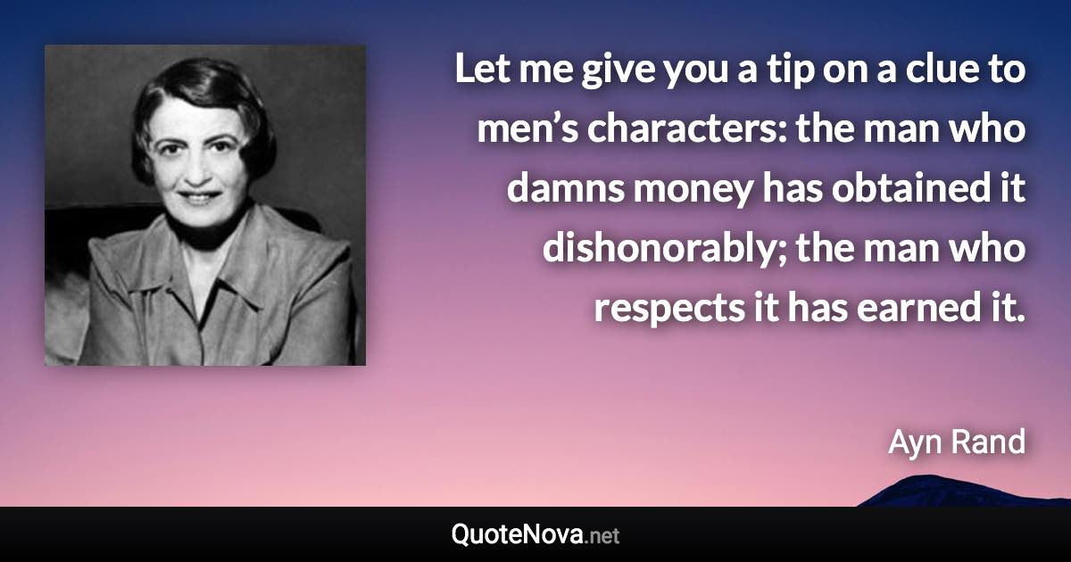 Let me give you a tip on a clue to men’s characters: the man who damns money has obtained it dishonorably; the man who respects it has earned it. - Ayn Rand quote