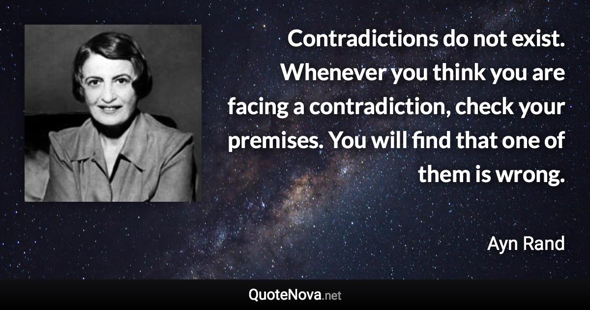 Contradictions do not exist. Whenever you think you are facing a contradiction, check your premises. You will find that one of them is wrong. - Ayn Rand quote