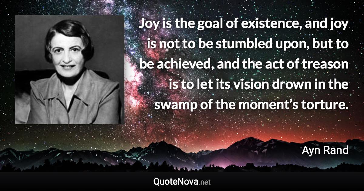 Joy is the goal of existence, and joy is not to be stumbled upon, but to be achieved, and the act of treason is to let its vision drown in the swamp of the moment’s torture. - Ayn Rand quote