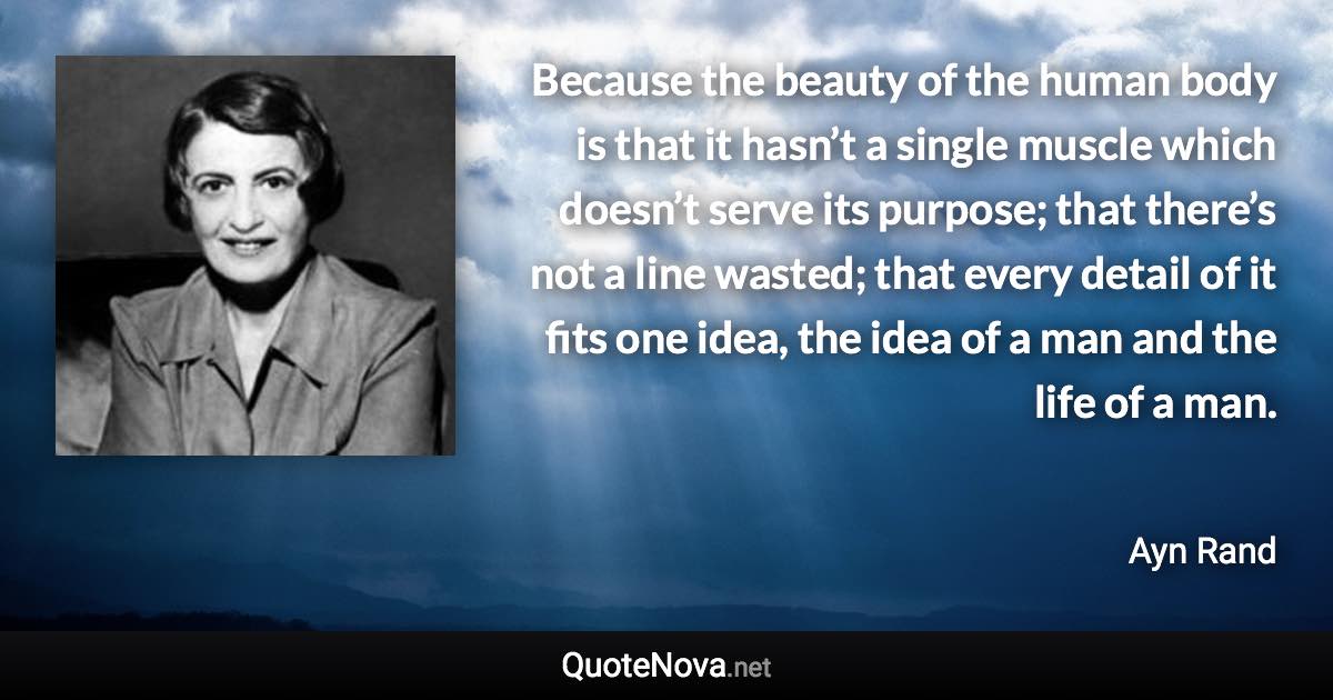 Because the beauty of the human body is that it hasn’t a single muscle which doesn’t serve its purpose; that there’s not a line wasted; that every detail of it fits one idea, the idea of a man and the life of a man. - Ayn Rand quote