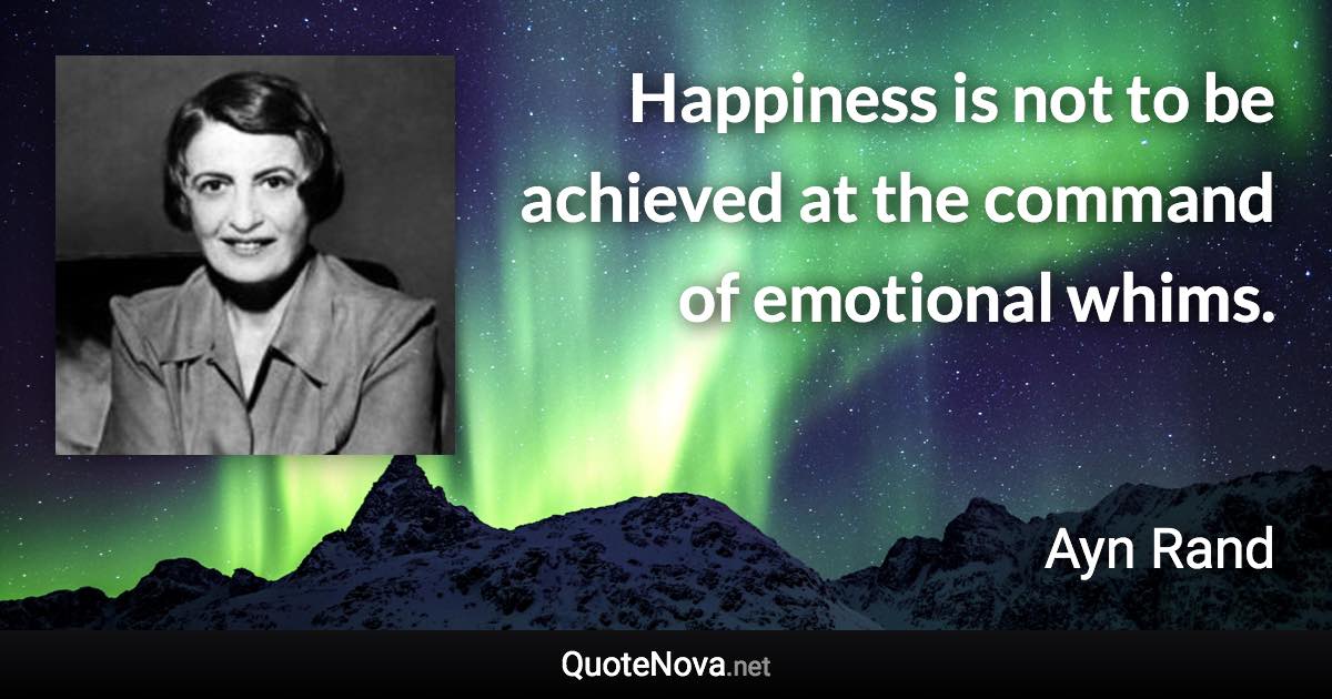 Happiness is not to be achieved at the command of emotional whims. - Ayn Rand quote