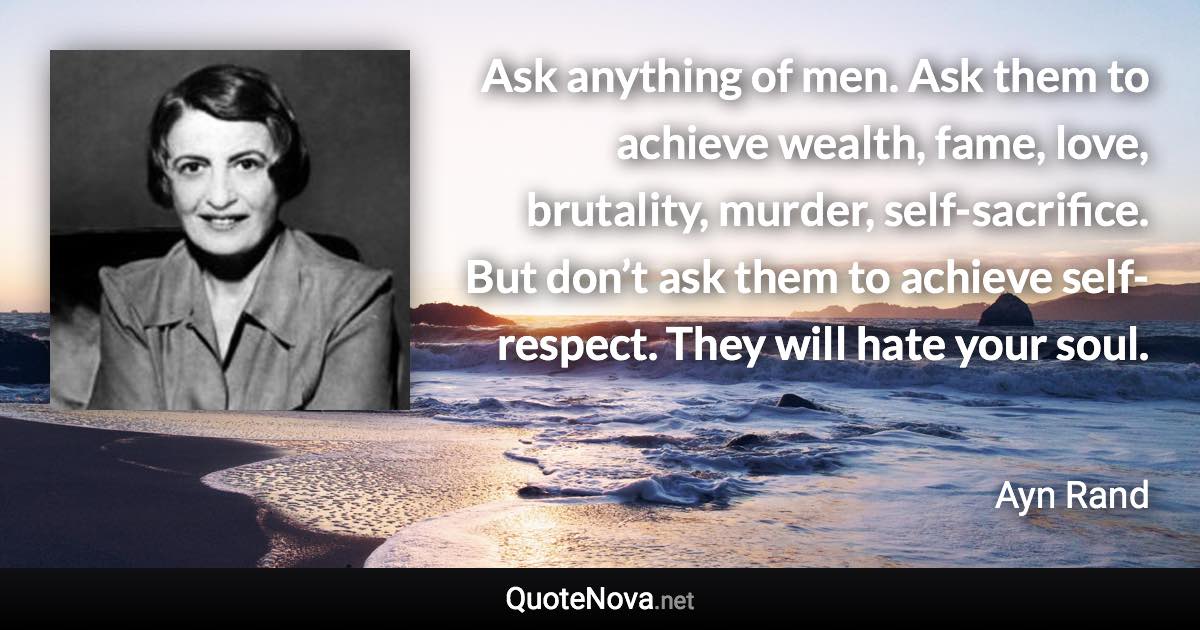 Ask anything of men. Ask them to achieve wealth, fame, love, brutality, murder, self-sacrifice. But don’t ask them to achieve self-respect. They will hate your soul. - Ayn Rand quote