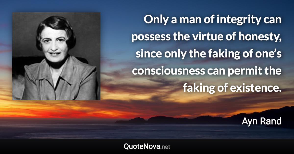 Only a man of integrity can possess the virtue of honesty, since only the faking of one’s consciousness can permit the faking of existence. - Ayn Rand quote