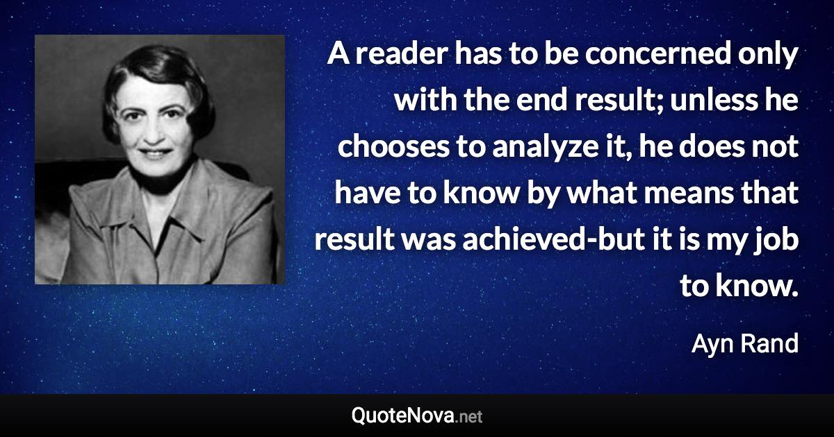 A reader has to be concerned only with the end result; unless he chooses to analyze it, he does not have to know by what means that result was achieved-but it is my job to know. - Ayn Rand quote