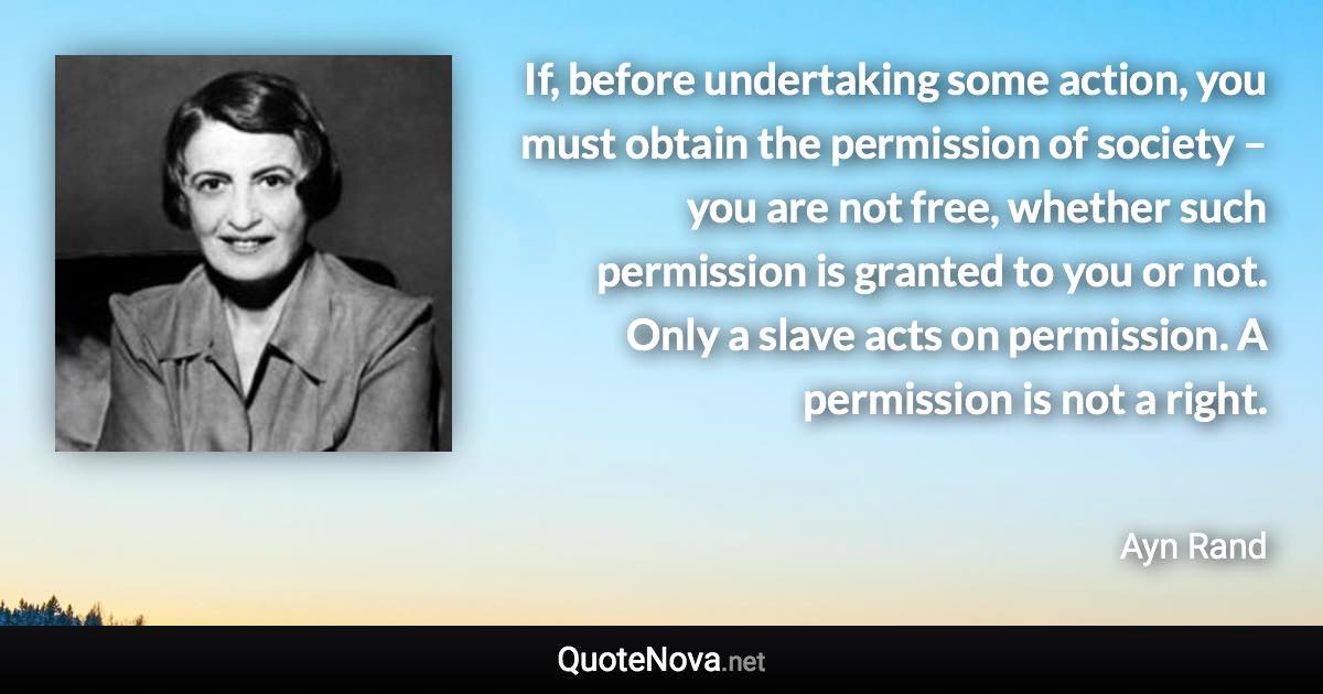 If, before undertaking some action, you must obtain the permission of society – you are not free, whether such permission is granted to you or not. Only a slave acts on permission. A permission is not a right. - Ayn Rand quote