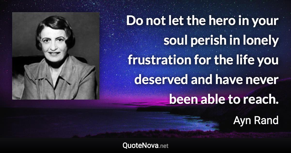 Do not let the hero in your soul perish in lonely frustration for the life you deserved and have never been able to reach. - Ayn Rand quote