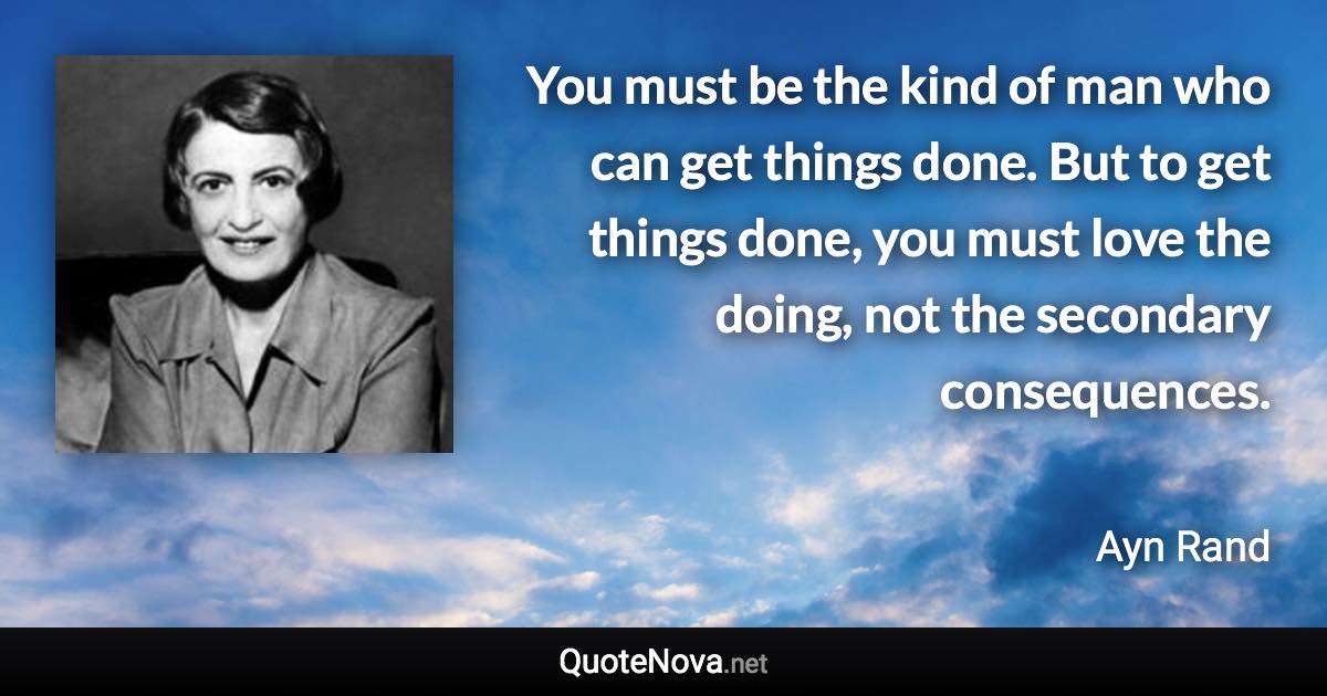 You must be the kind of man who can get things done. But to get things done, you must love the doing, not the secondary consequences. - Ayn Rand quote