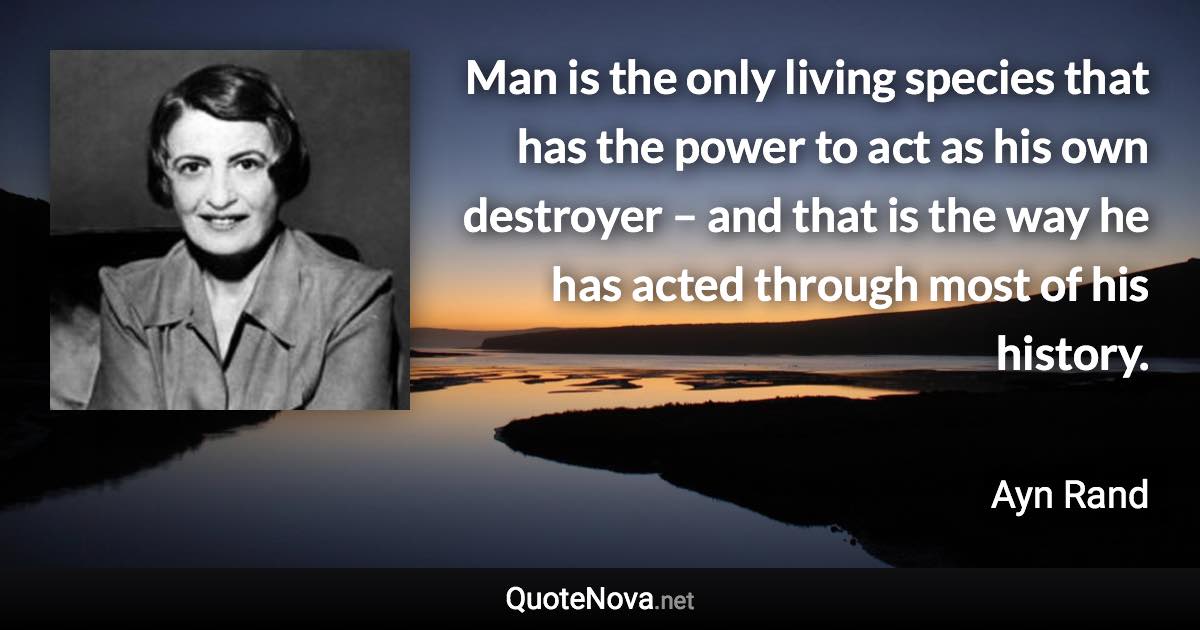 Man is the only living species that has the power to act as his own destroyer – and that is the way he has acted through most of his history. - Ayn Rand quote