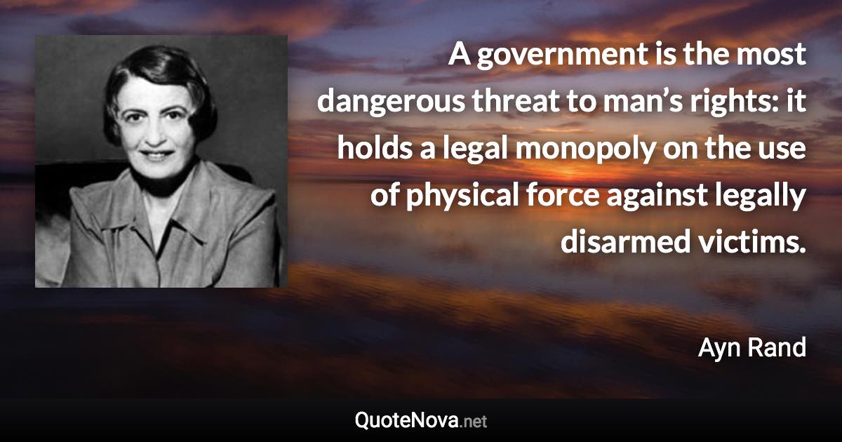 A government is the most dangerous threat to man’s rights: it holds a legal monopoly on the use of physical force against legally disarmed victims. - Ayn Rand quote