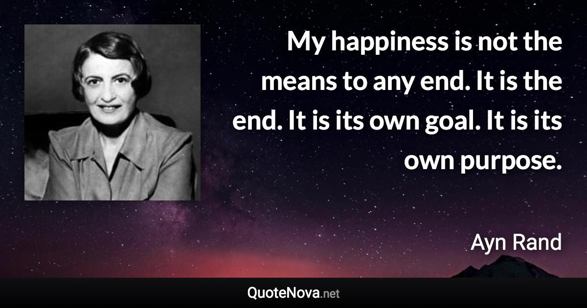 My happiness is not the means to any end. It is the end. It is its own goal. It is its own purpose. - Ayn Rand quote