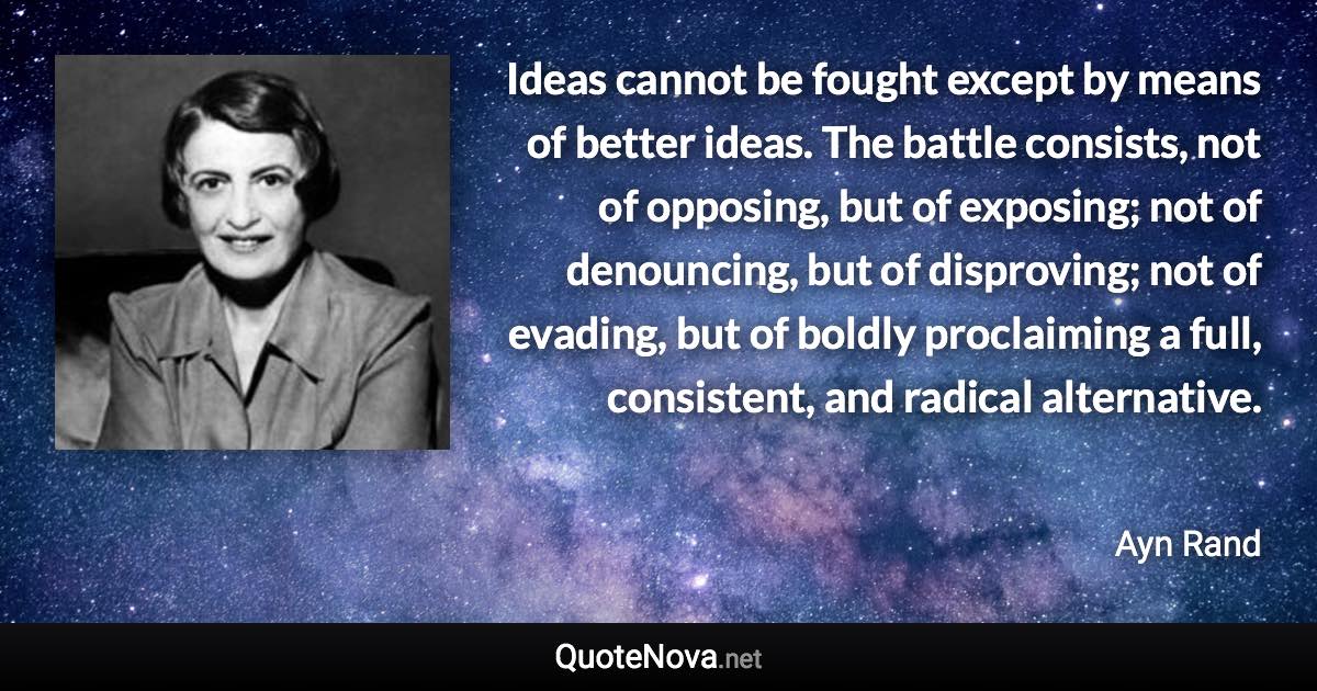 Ideas cannot be fought except by means of better ideas. The battle consists, not of opposing, but of exposing; not of denouncing, but of disproving; not of evading, but of boldly proclaiming a full, consistent, and radical alternative. - Ayn Rand quote