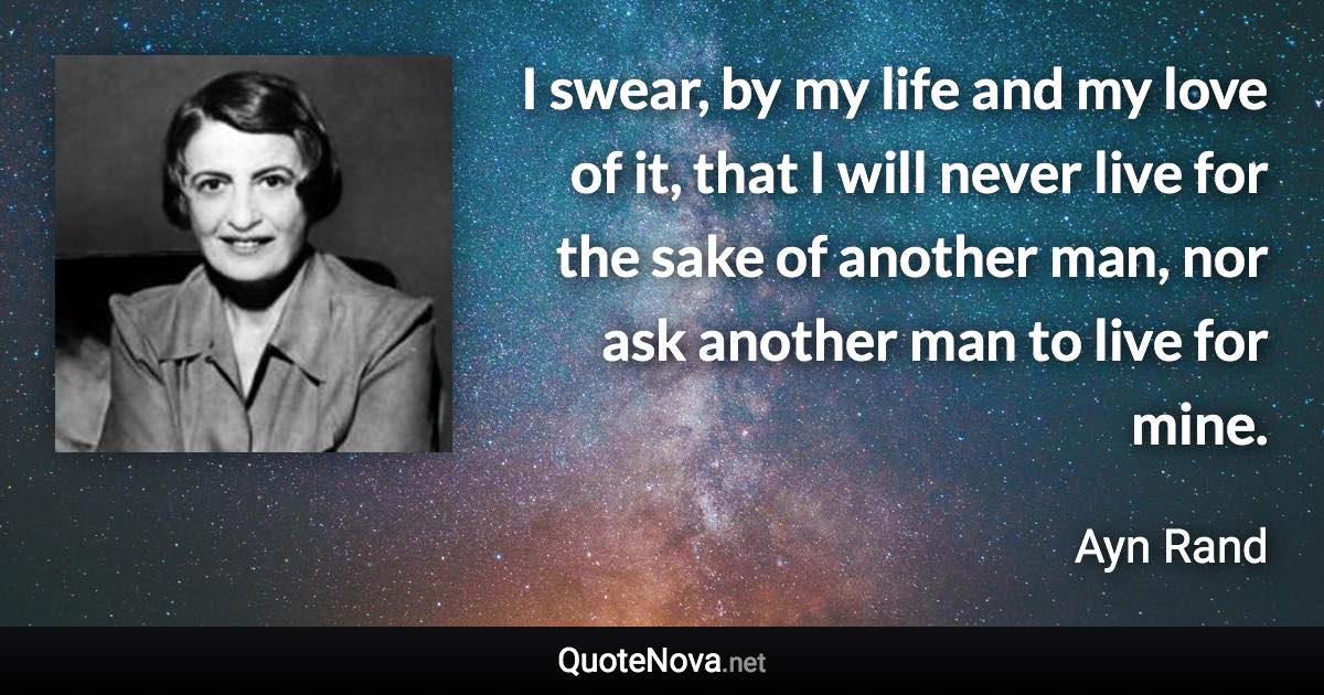 I swear, by my life and my love of it, that I will never live for the sake of another man, nor ask another man to live for mine. - Ayn Rand quote