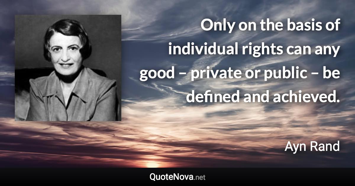 Only on the basis of individual rights can any good – private or public – be defined and achieved. - Ayn Rand quote