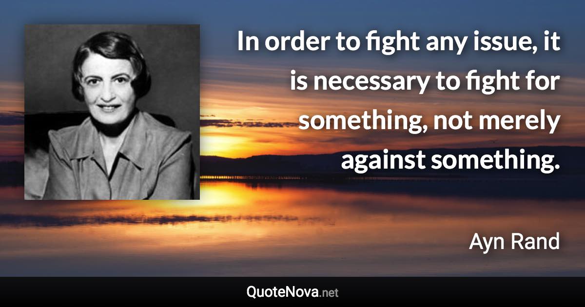 In order to fight any issue, it is necessary to fight for something, not merely against something. - Ayn Rand quote