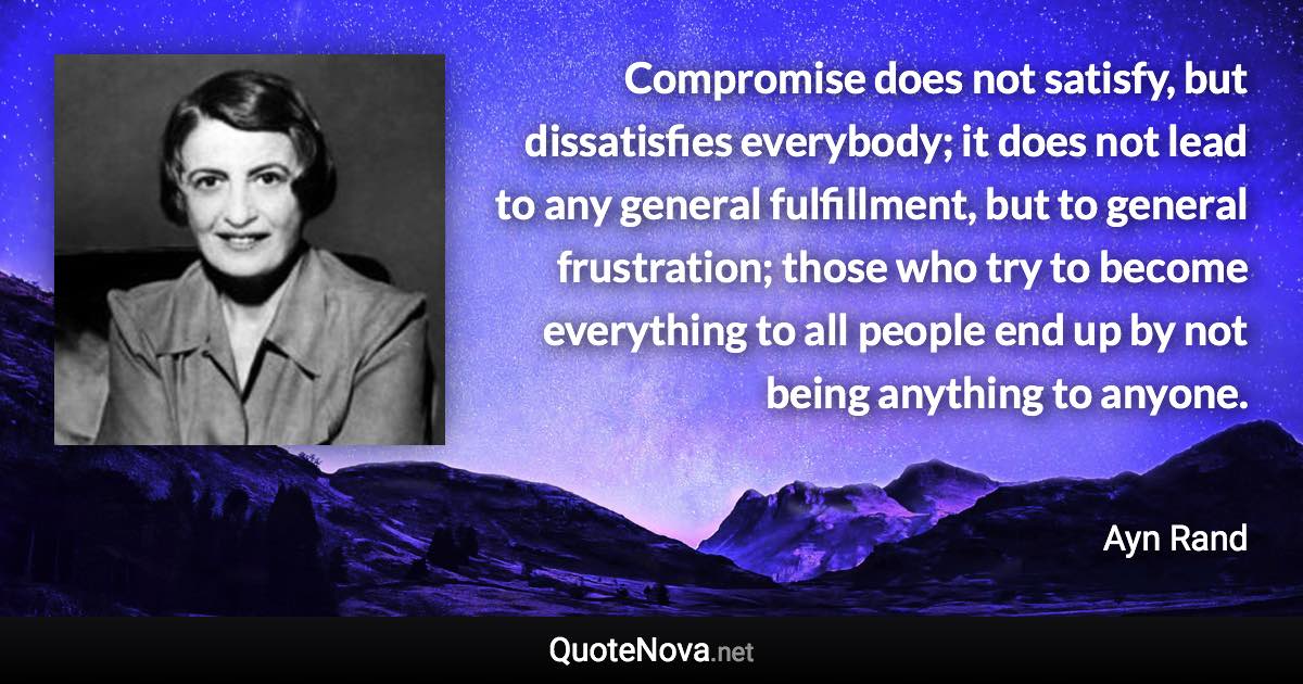 Compromise does not satisfy, but dissatisfies everybody; it does not lead to any general fulfillment, but to general frustration; those who try to become everything to all people end up by not being anything to anyone. - Ayn Rand quote