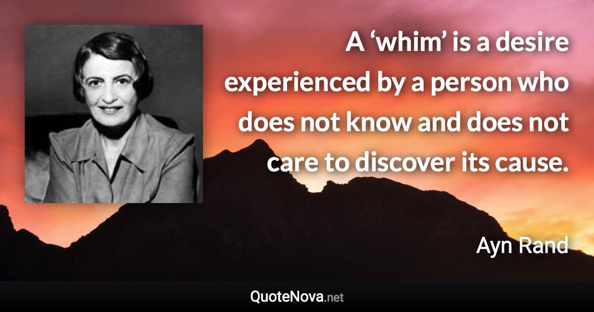 A ‘whim’ is a desire experienced by a person who does not know and does not care to discover its cause. - Ayn Rand quote