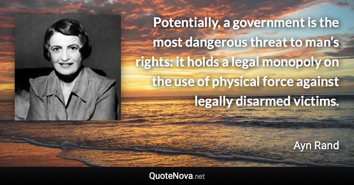 Potentially, a government is the most dangerous threat to man’s rights: it holds a legal monopoly on the use of physical force against legally disarmed victims. - Ayn Rand quote