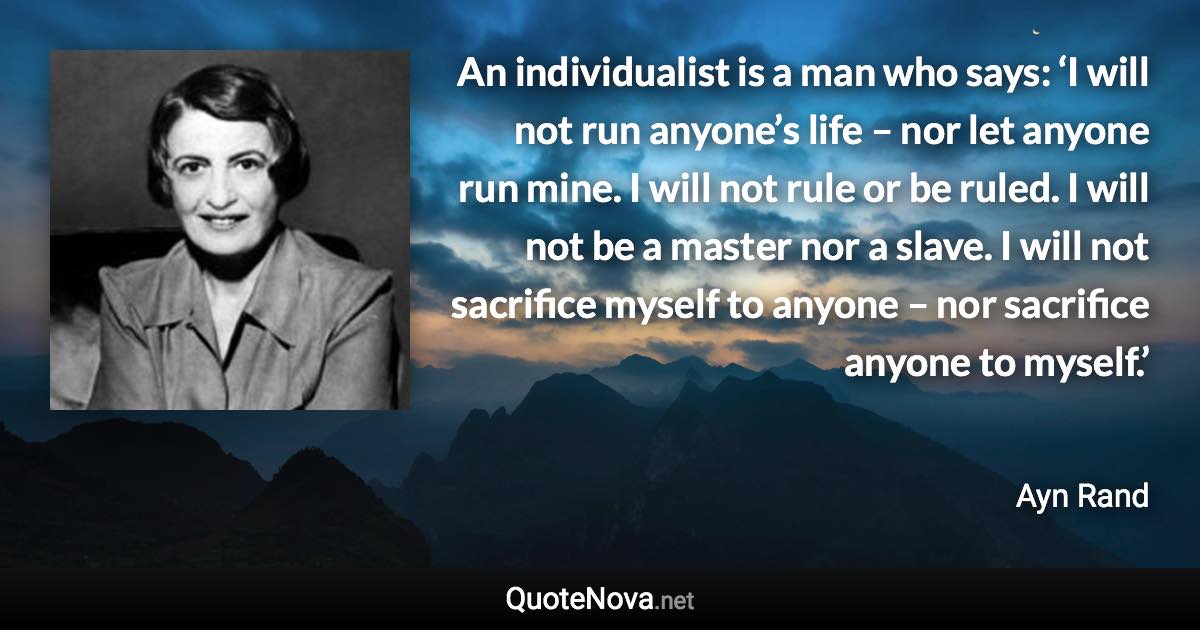 An individualist is a man who says: ‘I will not run anyone’s life – nor let anyone run mine. I will not rule or be ruled. I will not be a master nor a slave. I will not sacrifice myself to anyone – nor sacrifice anyone to myself.’ - Ayn Rand quote