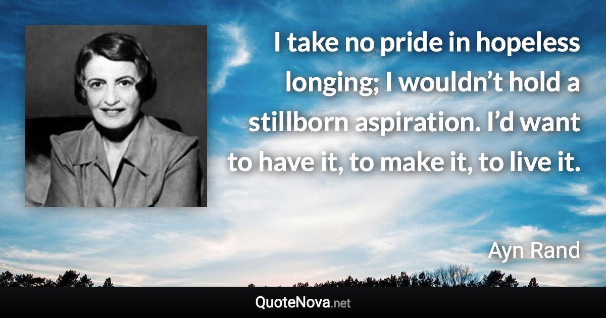 I take no pride in hopeless longing; I wouldn’t hold a stillborn aspiration. I’d want to have it, to make it, to live it. - Ayn Rand quote