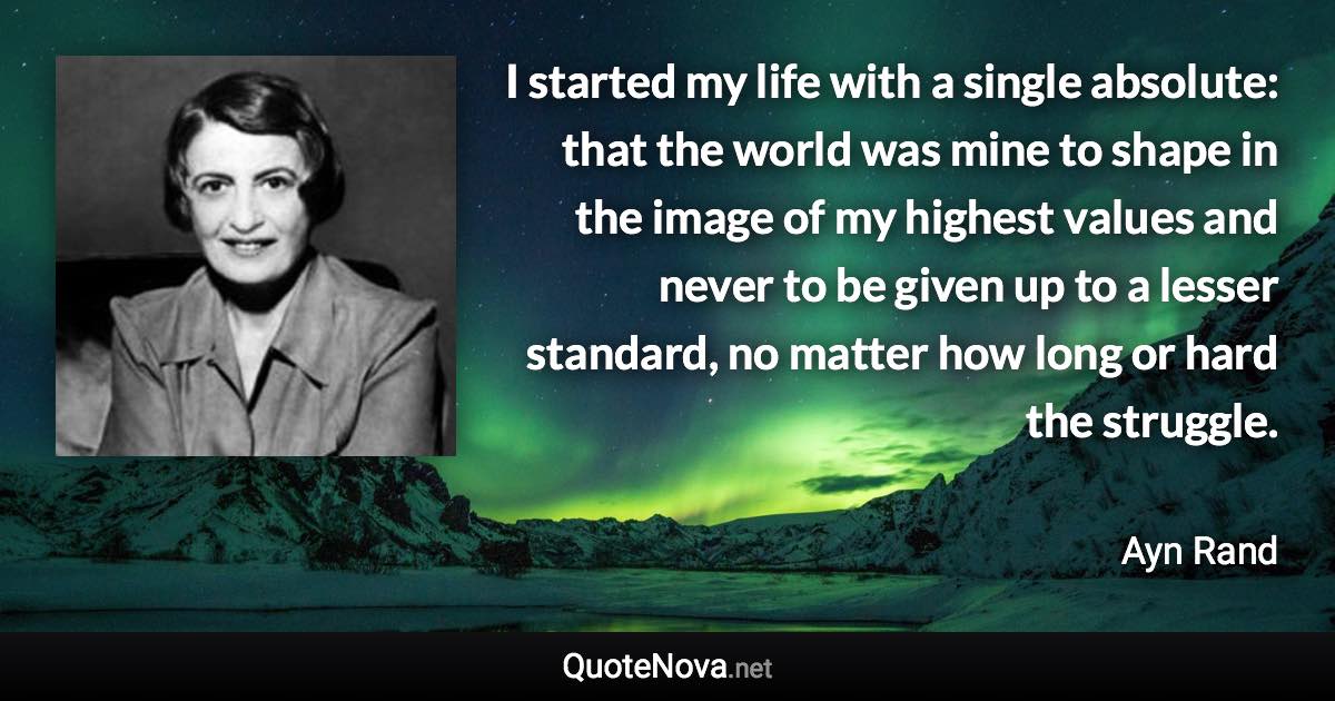 I started my life with a single absolute: that the world was mine to shape in the image of my highest values and never to be given up to a lesser standard, no matter how long or hard the struggle. - Ayn Rand quote