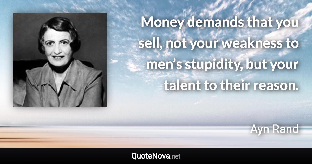 Money demands that you sell, not your weakness to men’s stupidity, but your talent to their reason. - Ayn Rand quote