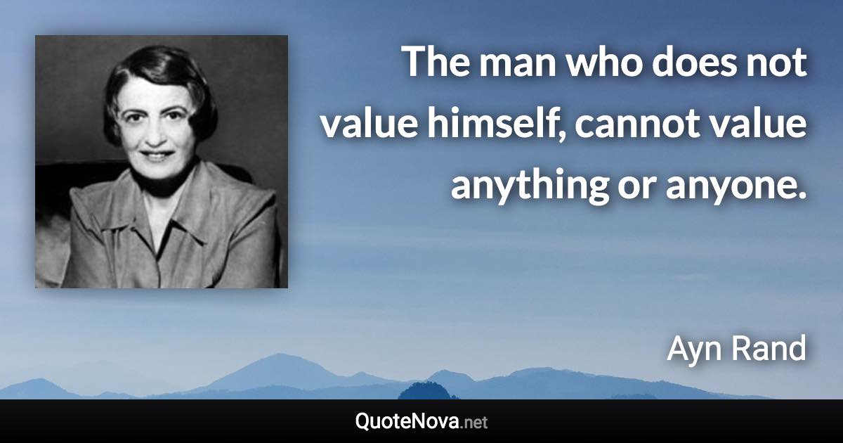 The man who does not value himself, cannot value anything or anyone. - Ayn Rand quote