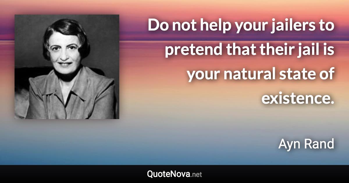 Do not help your jailers to pretend that their jail is your natural state of existence. - Ayn Rand quote