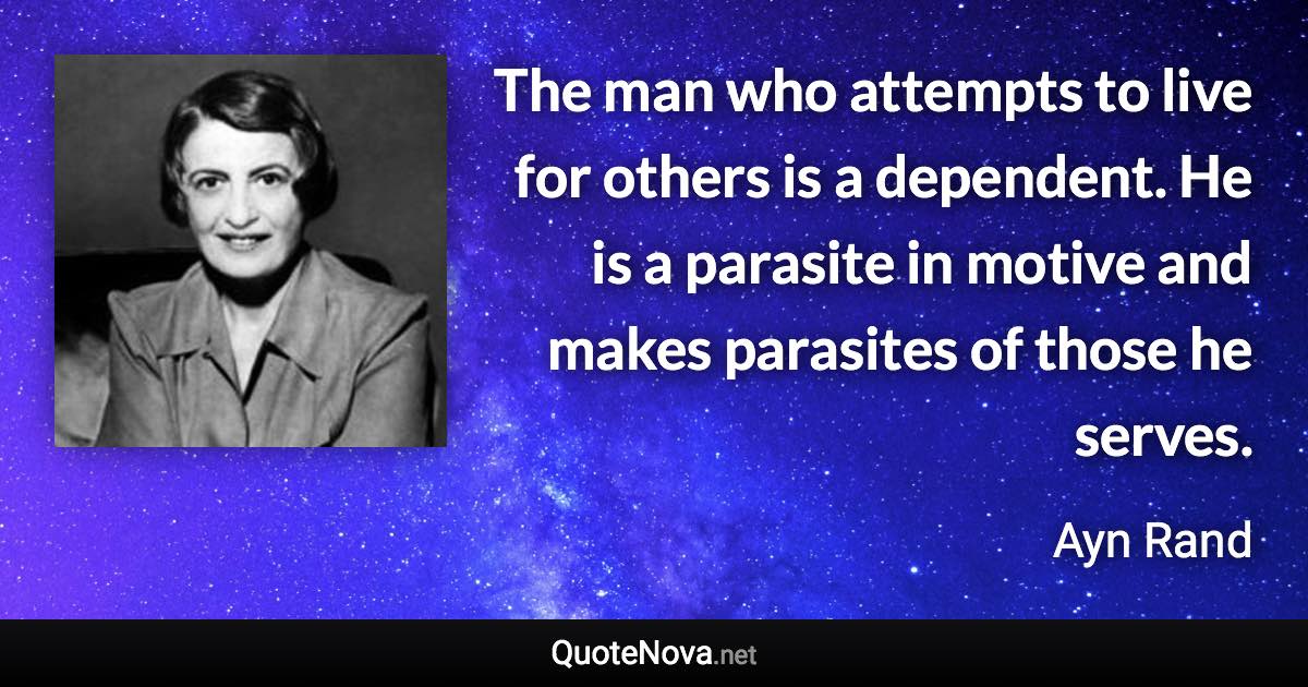 The man who attempts to live for others is a dependent. He is a parasite in motive and makes parasites of those he serves. - Ayn Rand quote