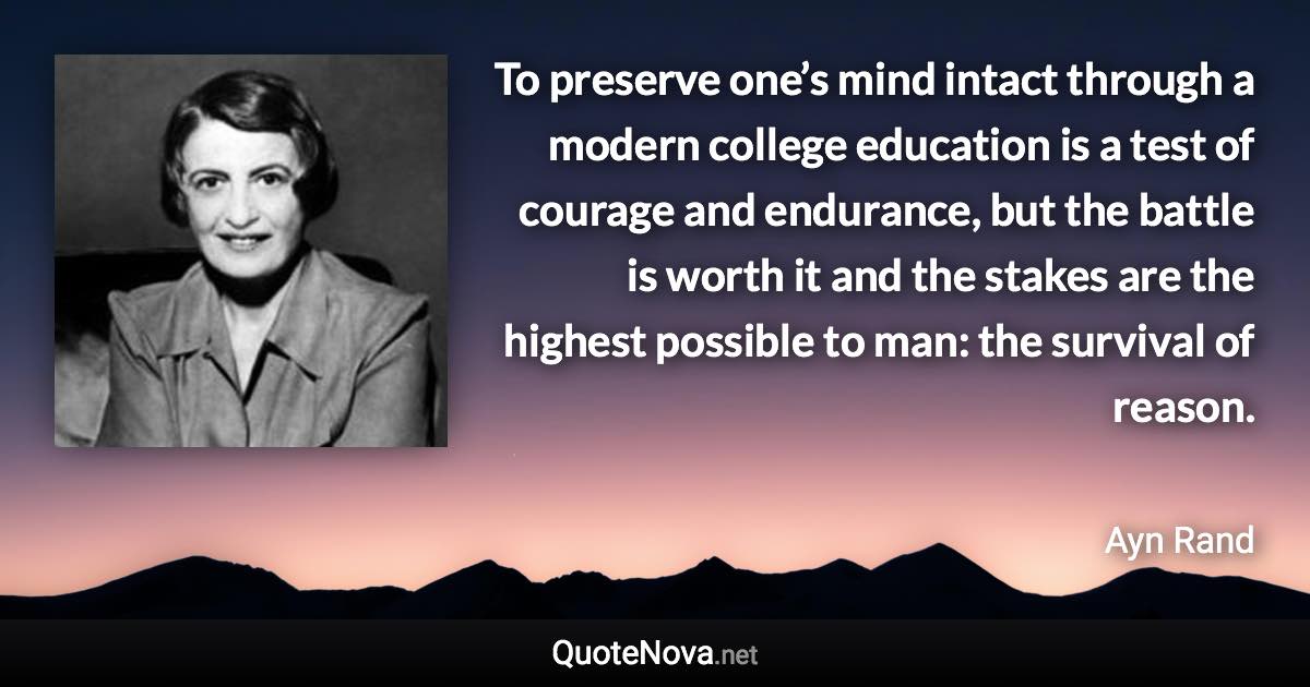 To preserve one’s mind intact through a modern college education is a test of courage and endurance, but the battle is worth it and the stakes are the highest possible to man: the survival of reason. - Ayn Rand quote